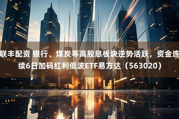 联丰配资 银行、煤炭等高股息板块逆势活跃，资金连续6日加码红利低波ETF易方达（563020）