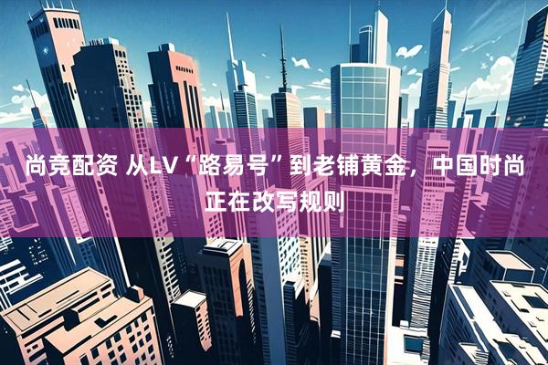 尚竞配资 从LV“路易号”到老铺黄金，中国时尚正在改写规则