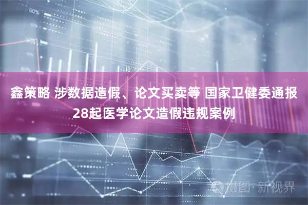 鑫策略 涉数据造假、论文买卖等 国家卫健委通报28起医学论文造假违规案例