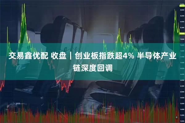 交易鑫优配 收盘｜创业板指跌超4% 半导体产业链深度回调