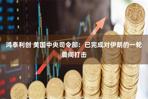 鸿泰利创 美国中央司令部：已完成对伊朗的一轮晨间打击