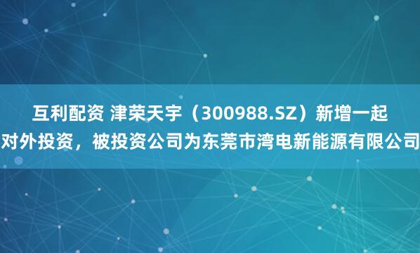 互利配资 津荣天宇（300988.SZ）新增一起对外投资，被投资公司为东莞市湾电新能源有限公司