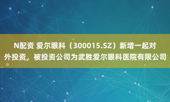 N配资 爱尔眼科（300015.SZ）新增一起对外投资，被投资公司为武胜爱尔眼科医院有限公司