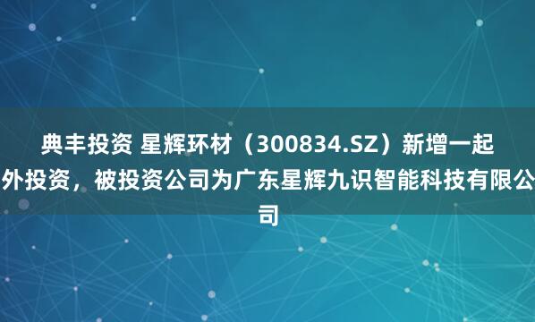 典丰投资 星辉环材（300834.SZ）新增一起对外投资，被投资公司为广东星辉九识智能科技有限公司