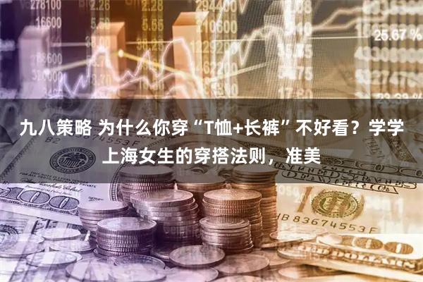 九八策略 为什么你穿“T恤+长裤”不好看？学学上海女生的穿搭法则，准美