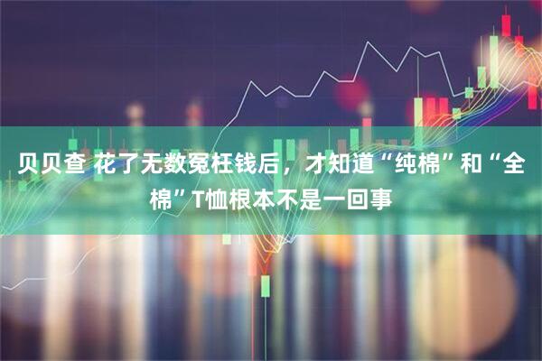 贝贝查 花了无数冤枉钱后，才知道“纯棉”和“全棉”T恤根本不是一回事