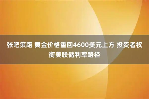 张吧策路 黄金价格重回4600美元上方 投资者权衡美联储利率路径